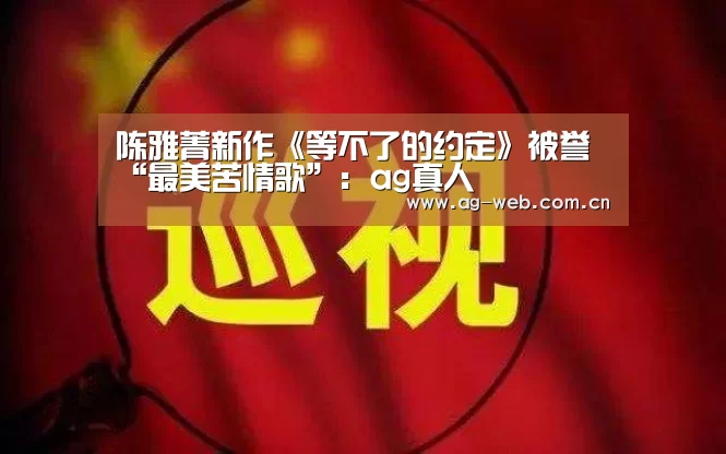 陈雅菁新作《等不了的约定》被誉“最美苦情歌”:ag真人(图4) ag真人注册